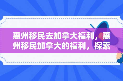 惠州移民去加拿大福利，惠州移民加拿大的福利，探索未来的新篇章
