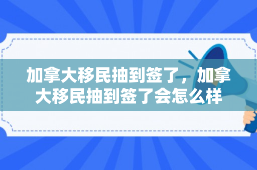 加拿大移民抽到签了，加拿大移民抽到签了会怎么样