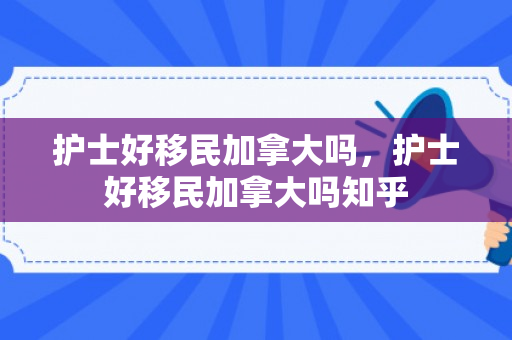 护士好移民加拿大吗，护士好移民加拿大吗知乎