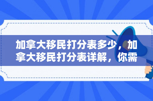 加拿大移民打分表多少，加拿大移民打分表详解，你需要多少分？
