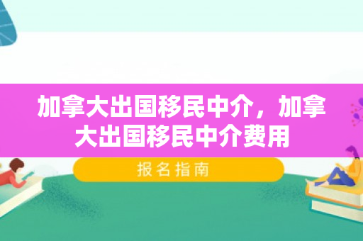 加拿大出国移民中介，加拿大出国移民中介费用