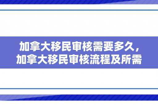 加拿大移民审核需要多久，加拿大移民审核流程及所需时间解析