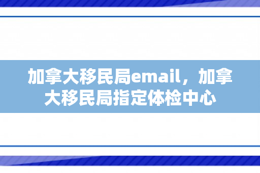 加拿大移民局email，加拿大移民局指定体检中心