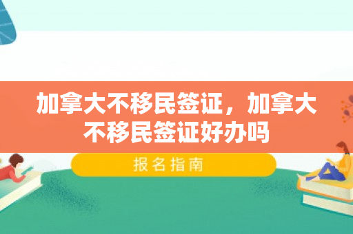 加拿大不移民签证，加拿大不移民签证好办吗