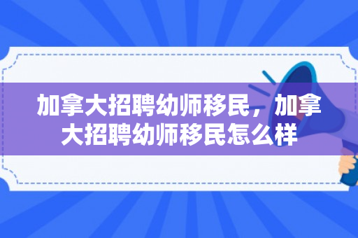 加拿大招聘幼师移民，加拿大招聘幼师移民怎么样