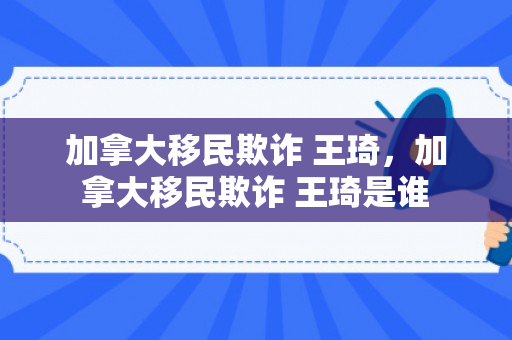 加拿大移民欺诈 王琦，加拿大移民欺诈 王琦是谁
