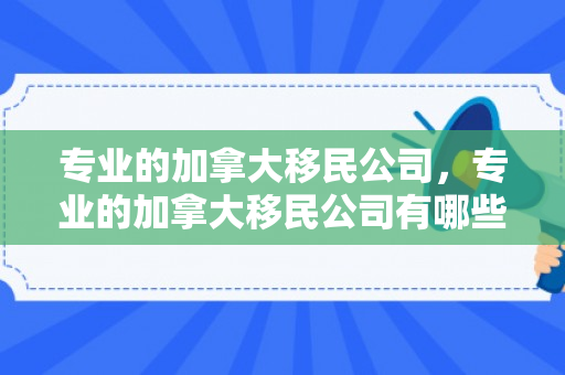 专业的加拿大移民公司，专业的加拿大移民公司有哪些