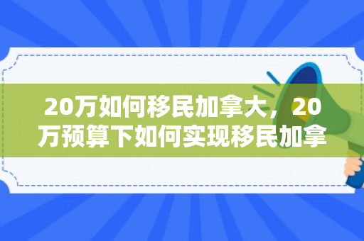 20万如何移民加拿大，20万预算下如何实现移民加拿大的梦想