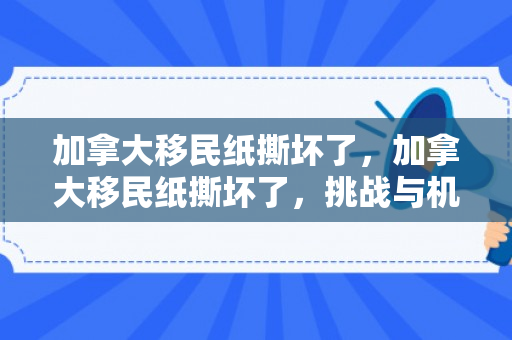 加拿大移民纸撕坏了，加拿大移民纸撕坏了，挑战与机遇并存