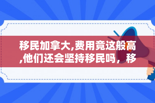 移民加拿大,费用竟这般高,他们还会坚持移民吗，移民加拿大,费用竟这般高,他们还会坚持移民吗