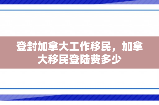 登封加拿大工作移民，加拿大移民登陆费多少