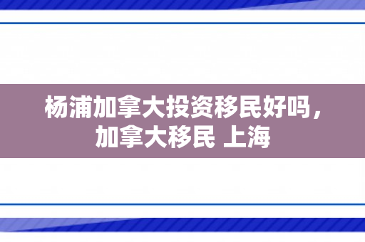 杨浦加拿大投资移民好吗，加拿大移民 上海