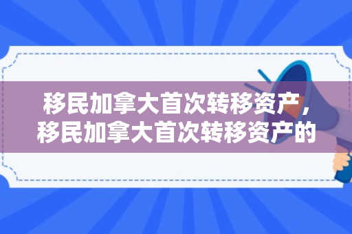 移民加拿大首次转移资产，移民加拿大首次转移资产的规划与体验