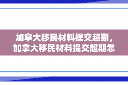 加拿大移民材料提交超期，加拿大移民材料提交超期怎么办