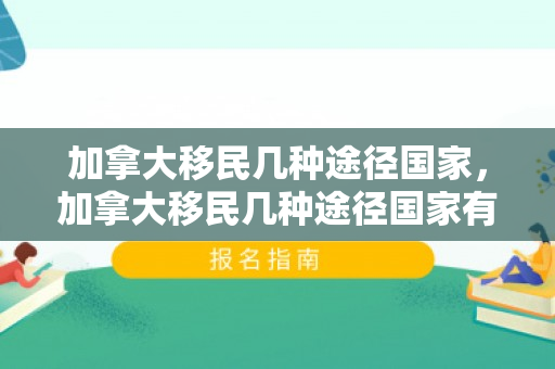 加拿大移民几种途径国家，加拿大移民几种途径国家有哪些