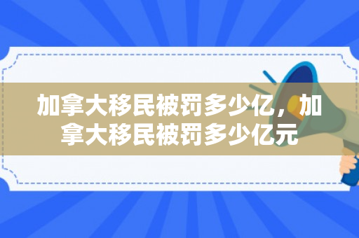 加拿大移民被罚多少亿，加拿大移民被罚多少亿元