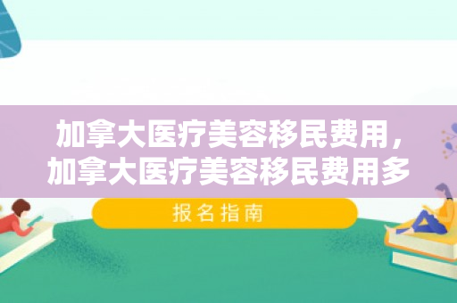 加拿大医疗美容移民费用，加拿大医疗美容移民费用多少