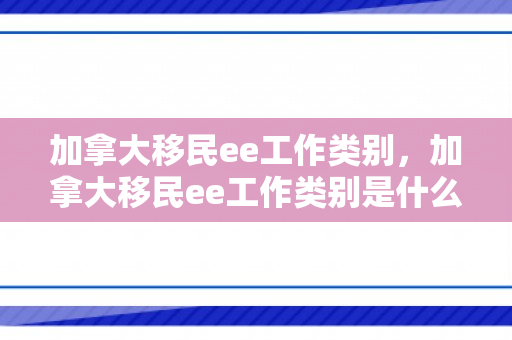 加拿大移民ee工作类别，加拿大移民ee工作类别是什么