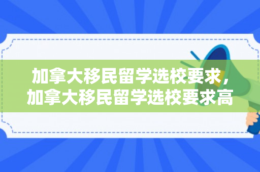加拿大移民留学选校要求，加拿大移民留学选校要求高吗