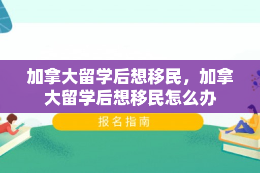 加拿大留学后想移民，加拿大留学后想移民怎么办