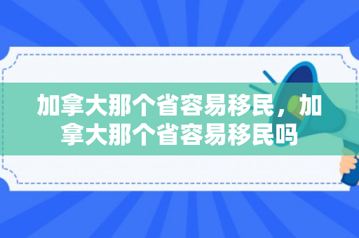 加拿大那个省容易移民，加拿大那个省容易移民吗
