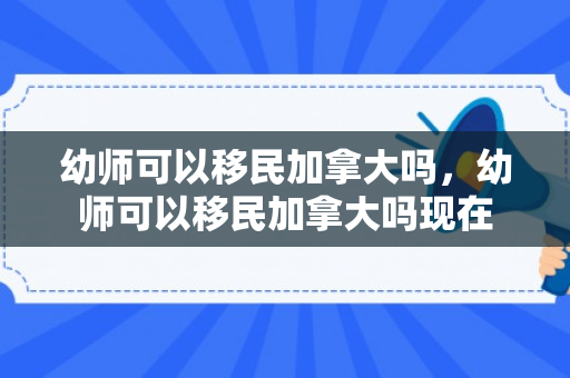 幼师可以移民加拿大吗，幼师可以移民加拿大吗现在