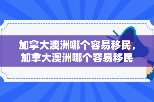 加拿大澳洲哪个容易移民，加拿大澳洲哪个容易移民