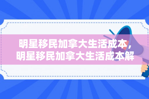 明星移民加拿大生活成本，明星移民加拿大生活成本解析