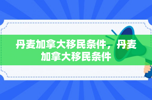 丹麦加拿大移民条件，丹麦加拿大移民条件
