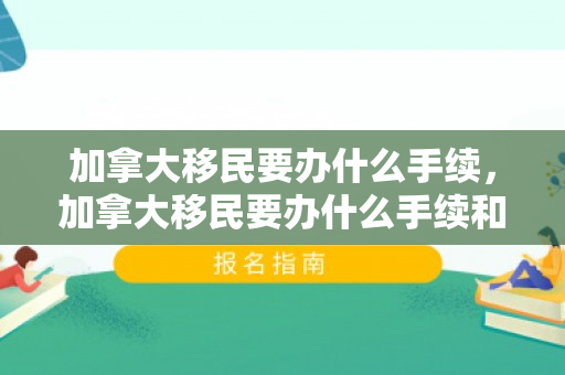 加拿大移民要办什么手续，加拿大移民要办什么手续和证件