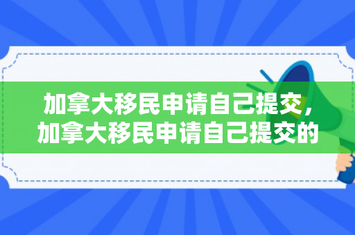 加拿大移民申请自己提交，加拿大移民申请自己提交的材料