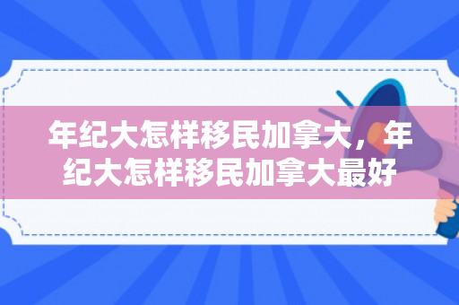 年纪大怎样移民加拿大，年纪大怎样移民加拿大最好