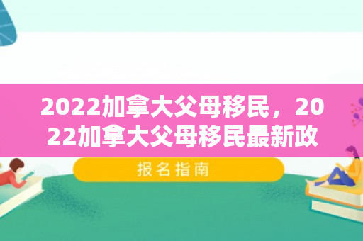 2022加拿大父母移民，2022加拿大父母移民最新政策