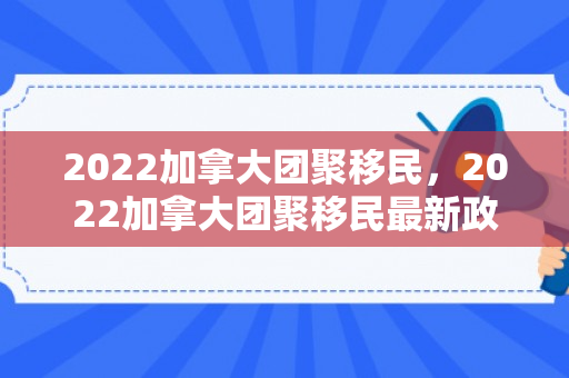 2022加拿大团聚移民，2022加拿大团聚移民最新政策