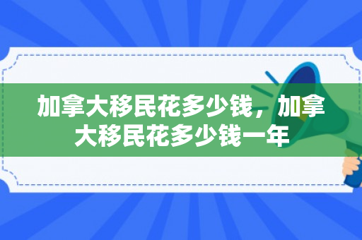 加拿大移民花多少钱，加拿大移民花多少钱一年