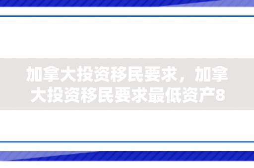 加拿大投资移民要求，加拿大投资移民要求最低资产80万全额投资40万