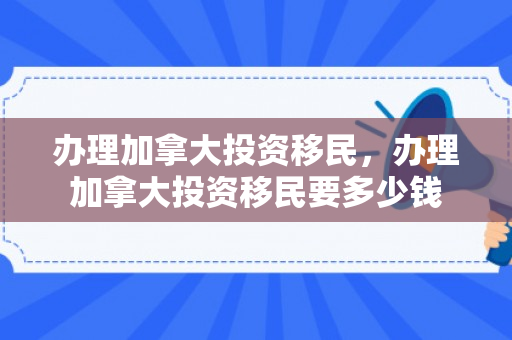 办理加拿大投资移民，办理加拿大投资移民要多少钱