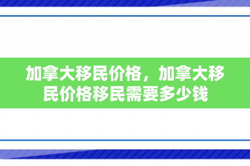 加拿大移民价格，加拿大移民价格移民需要多少钱