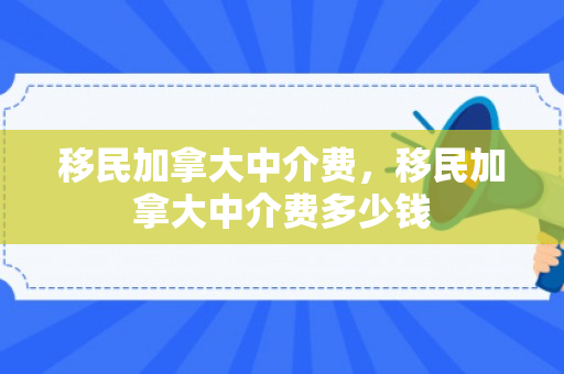 移民加拿大中介费，移民加拿大中介费多少钱