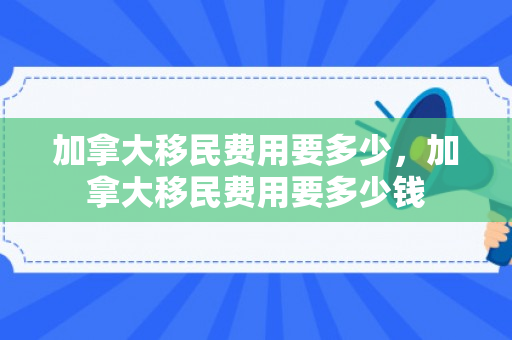 加拿大移民费用要多少，加拿大移民费用要多少钱