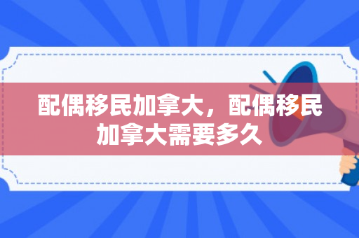 配偶移民加拿大，配偶移民加拿大需要多久