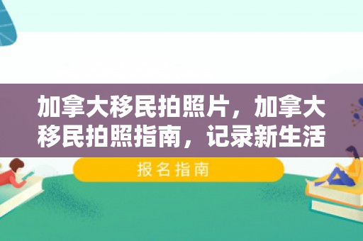 加拿大移民拍照片，加拿大移民拍照指南，记录新生活的重要瞬间