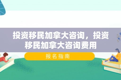 投资移民加拿大咨询，投资移民加拿大咨询费用