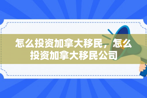 怎么投资加拿大移民，怎么投资加拿大移民公司