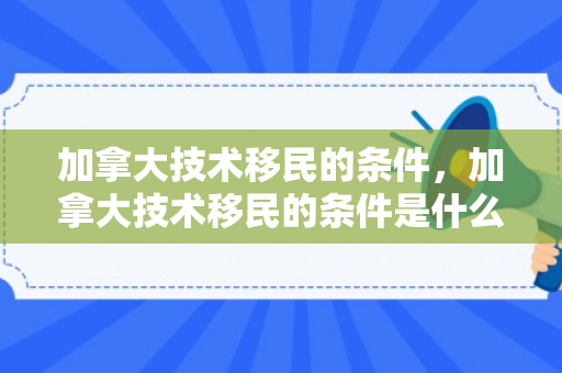 加拿大技术移民的条件，加拿大技术移民的条件是什么
