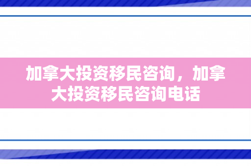 加拿大投资移民咨询，加拿大投资移民咨询电话