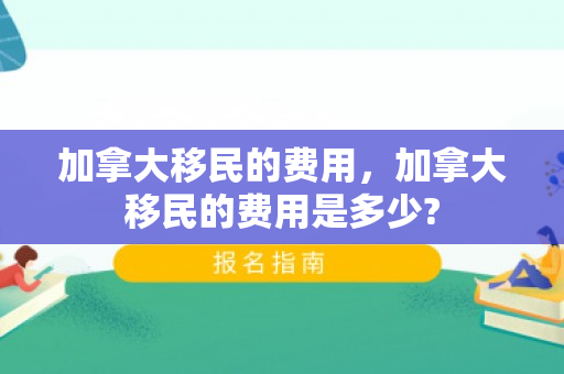 加拿大移民的费用，加拿大移民的费用是多少?