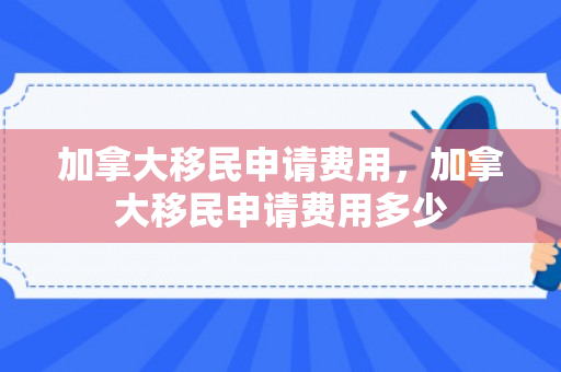 加拿大移民申请费用，加拿大移民申请费用多少