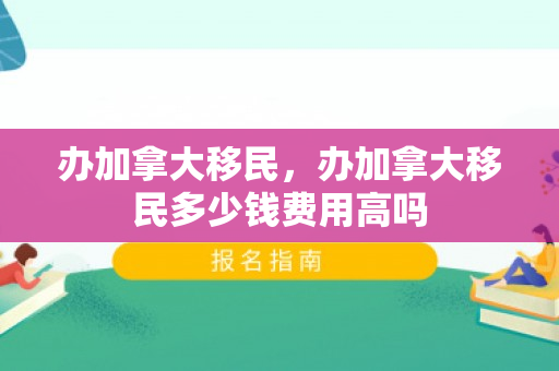 办加拿大移民，办加拿大移民多少钱费用高吗