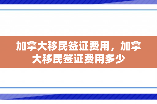 加拿大移民签证费用，加拿大移民签证费用多少